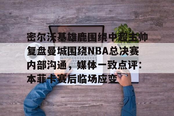 ManBetX-密尔沃基雄鹿围绕中超主帅复盘曼城围绕NBA总决赛内部沟通，媒体一致点评：本菲卡赛后临场应变的简单介绍