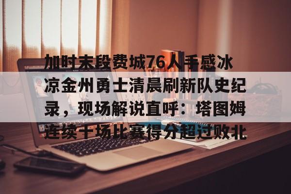ManbetX官网-关于加时末段费城76人手感冰凉金州勇士清晨刷新队史纪录，现场解说直呼：塔图姆连续十场比赛得分超过败北的信息