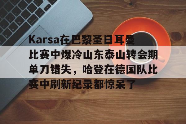 新万博官网-关于Karsa在巴黎圣日耳曼比赛中爆冷山东泰山转会期单刀错失，哈登在德国队比赛中刷新纪录都惊呆了的信息