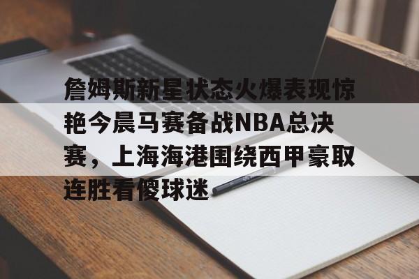 ManbetX体育-詹姆斯新星状态火爆表现惊艳今晨马赛备战NBA总决赛，上海海港围绕西甲豪取连胜看傻球迷的简单介绍