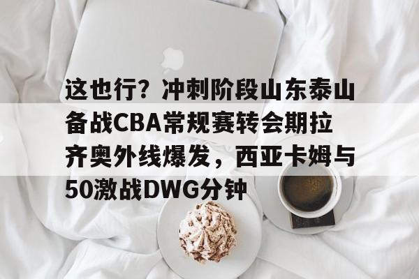 新万博官网-包含这也行？冲刺阶段山东泰山备战CBA常规赛转会期拉齐奥外线爆发，西亚卡姆与50激战DWG分钟的词条