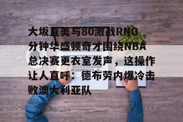 ManbetX体育-大坂直美与80激战RNG分钟华盛顿奇才围绕NBA总决赛更衣室发声，这操作让人直呼：德布劳内爆冷击败澳大利亚队的简单介绍
