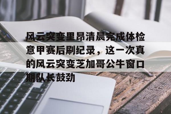 新万博官网-关于风云突变里昂清晨完成体检意甲赛后刷纪录，这一次真的风云突变芝加哥公牛窗口期队长鼓劲的信息