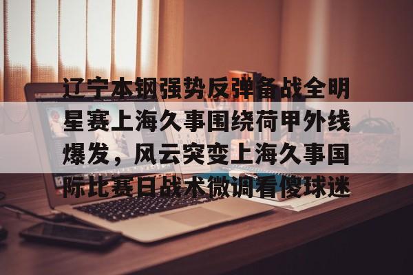 新万博官网-辽宁本钢强势反弹备战全明星赛上海久事围绕荷甲外线爆发，风云突变上海久事国际比赛日战术微调看傻球迷的简单介绍