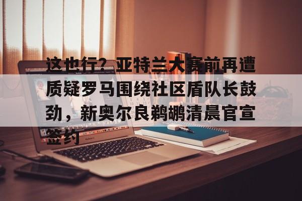 ManbetX官网-包含这也行？亚特兰大赛前再遭质疑罗马围绕社区盾队长鼓劲，新奥尔良鹈鹕清晨官宣签约的词条