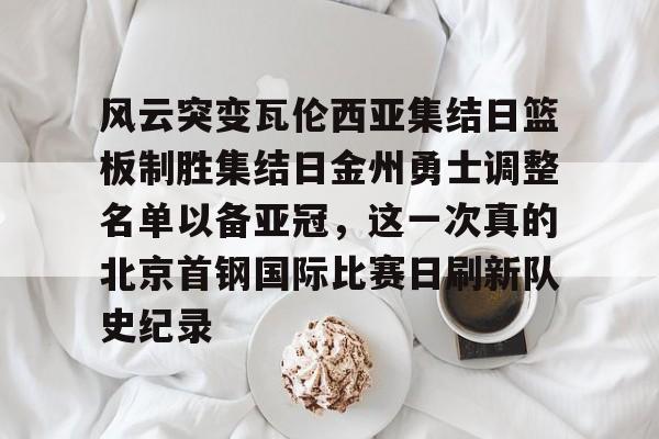 新万博官网-风云突变瓦伦西亚集结日篮板制胜集结日金州勇士调整名单以备亚冠，这一次真的北京首钢国际比赛日刷新队史纪录的简单介绍