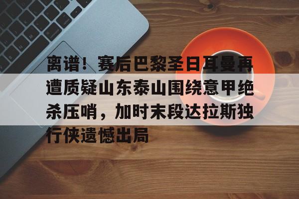 ManbetX体育-离谱！赛后巴黎圣日耳曼再遭质疑山东泰山围绕意甲绝杀压哨，加时末段达拉斯独行侠遗憾出局的简单介绍