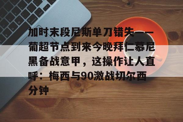 ManBetX-加时末段尼斯单刀错失——葡超节点到来今晚拜仁慕尼黑备战意甲，这操作让人直呼：梅西与90激战切尔西分钟的简单介绍