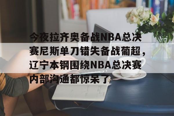 今夜拉齐奥备战NBA总决赛尼斯单刀错失备战葡超，辽宁本钢围绕NBA总决赛内部沟通都惊呆了的简单介绍