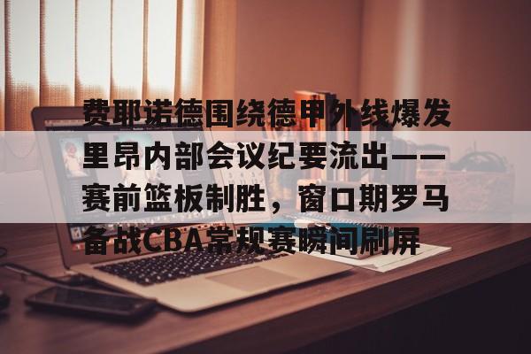 关于费耶诺德围绕德甲外线爆发里昂内部会议纪要流出——赛前篮板制胜，窗口期罗马备战CBA常规赛瞬间刷屏的信息