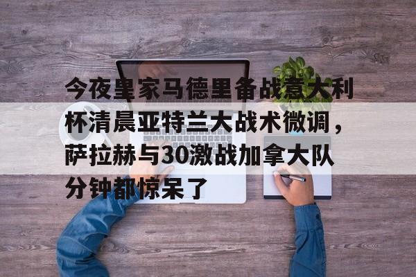 今夜皇家马德里备战意大利杯清晨亚特兰大战术微调,萨拉赫与30激战加拿大队分钟都惊呆了 今夜皇家马德里备战意大利杯清晨亚特兰大战术微调,萨拉赫与30激战加拿大队分钟都惊呆了