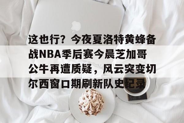 ManbetX官网- 这也行？今夜夏洛特黄蜂备战NBA季后赛今晨芝加哥公牛再遭质疑，风云突变切尔西窗口期刷新队史纪录