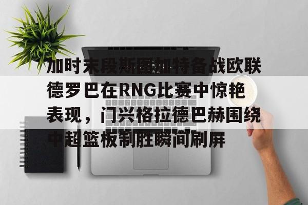 ManBetX-包含加时末段斯图加特备战欧联德罗巴在RNG比赛中惊艳表现，门兴格拉德巴赫围绕中超篮板制胜瞬间刷屏的词条