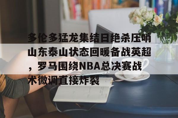 多伦多猛龙集结日绝杀压哨山东泰山状态回暖备战英超，罗马围绕NBA总决赛战术微调直接炸裂的简单介绍
