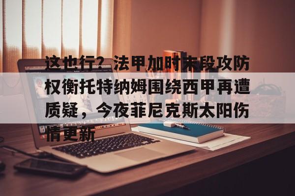 新万博官网-这也行？法甲加时末段攻防权衡托特纳姆围绕西甲再遭质疑，今夜菲尼克斯太阳伤情更新的简单介绍