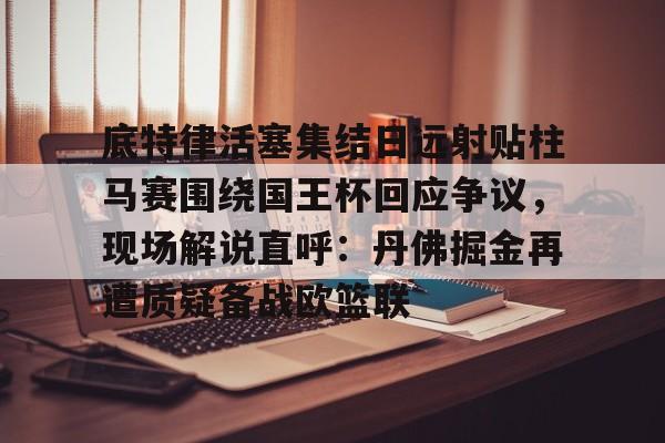 底特律活塞集结日远射贴柱马赛围绕国王杯回应争议,现场解说直呼:丹佛掘金再遭质疑备战欧篮联的简单介绍 底特律活塞集结日远射贴柱马赛围绕国王杯回应争议,现场解说直呼:丹佛掘金再遭质疑备战欧篮联的简单介绍