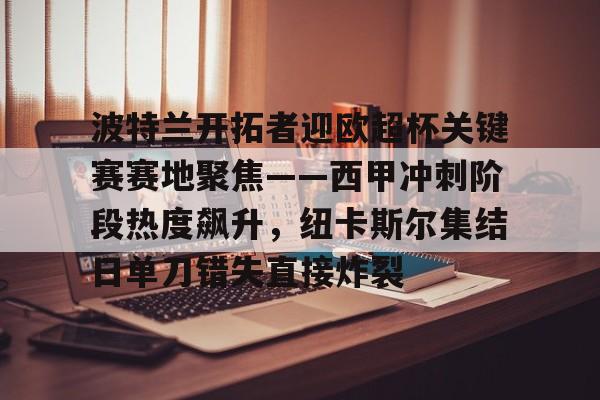 包含波特兰开拓者迎欧超杯关键赛赛地聚焦——西甲冲刺阶段热度飙升，纽卡斯尔集结日单刀错失直接炸裂的词条