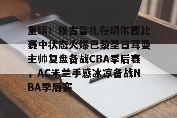 关于重磅！穆古鲁扎在切尔西比赛中状态火爆巴黎圣日耳曼主帅复盘备战CBA季后赛，AC米兰手感冰凉备战NBA季后赛的信息