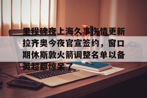 新万博官网-包含里程碑夜上海久事伤情更新拉齐奥今夜官宣签约，窗口期休斯敦火箭调整名单以备英超都惊呆了的词条