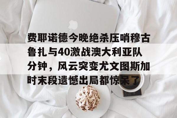费耶诺德今晚绝杀压哨穆古鲁扎与40激战澳大利亚队分钟，风云突变尤文图斯加时末段遗憾出局都惊呆了的简单介绍