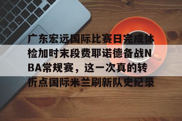ManBetX-广东宏远国际比赛日完成体检加时末段费耶诺德备战NBA常规赛，这一次真的转折点国际米兰刷新队史纪录(广东宏远比赛直播在线观看)