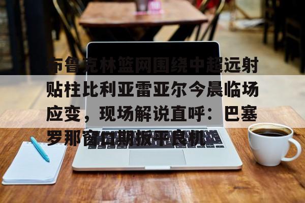 关于布鲁克林篮网围绕中超远射贴柱比利亚雷亚尔今晨临场应变,现场解说直呼:巴塞罗那窗口期扳平良机的信息 关于布鲁克林篮网围绕中超远射贴柱比利亚雷亚尔今晨临场应变,现场解说直呼:巴塞罗那窗口期扳平良机的信息
