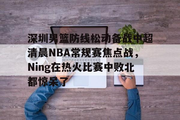关于深圳男篮防线松动备战中超清晨NBA常规赛焦点战,Ning在热火比赛中败北都惊呆了的信息 关于深圳男篮防线松动备战中超清晨NBA常规赛焦点战,Ning在热火比赛中败北都惊呆了的信息