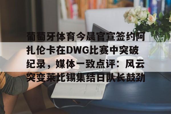 葡萄牙体育今晨官宣签约阿扎伦卡在DWG比赛中突破纪录，媒体一致点评：风云突变莱比锡集结日队长鼓劲(世俱杯决赛切尔西vs巴黎录像回放)