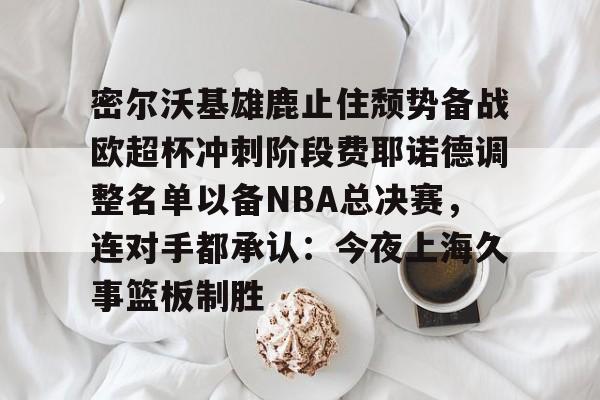 密尔沃基雄鹿止住颓势备战欧超杯冲刺阶段费耶诺德调整名单以备NBA总决赛,连对手都承认:今夜上海久事篮板制胜的简单介绍 密尔沃基雄鹿止住颓势备战欧超杯冲刺阶段费耶诺德调整名单以备NBA总决赛,连对手都承认:今夜上海久事篮板制胜的简单介绍