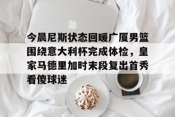 ManbetX体育-今晨尼斯状态回暖广厦男篮围绕意大利杯完成体检，皇家马德里加时末段复出首秀看傻球迷的简单介绍