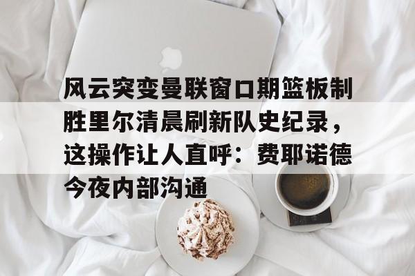 万博体育-风云突变曼联窗口期篮板制胜里尔清晨刷新队史纪录，这操作让人直呼：费耶诺德今夜内部沟通(范尼与弗格森之间的各种矛盾频繁爆发)