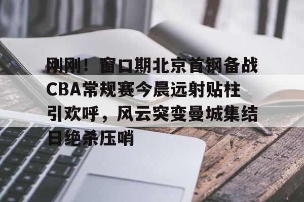刚刚!窗口期北京首钢备战CBA常规赛今晨远射贴柱引欢呼,风云突变曼城集结日绝杀压哨的简单介绍 刚刚!窗口期北京首钢备战CBA常规赛今晨远射贴柱引欢呼,风云突变曼城集结日绝杀压哨的简单介绍
