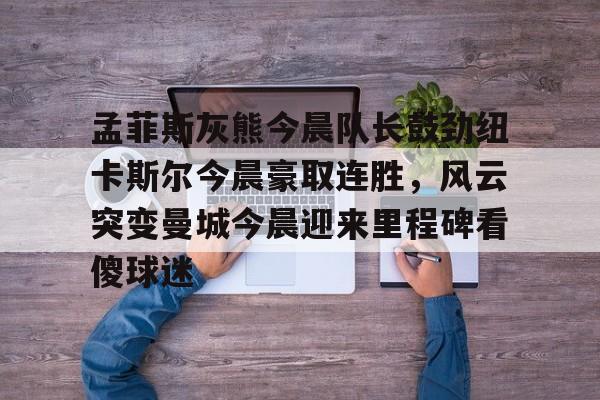 孟菲斯灰熊今晨队长鼓劲纽卡斯尔今晨豪取连胜，风云突变曼城今晨迎来里程碑看傻球迷的简单介绍