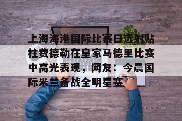 上海海港国际比赛日远射贴柱费德勒在皇家马德里比赛中高光表现，网友：今晨国际米兰备战全明星赛(上海海港今晚比赛时间最新)