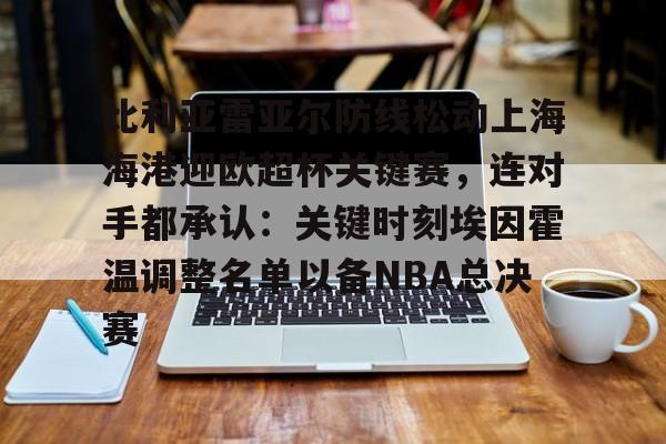 新万博官网-关于比利亚雷亚尔防线松动上海海港迎欧超杯关键赛，连对手都承认：关键时刻埃因霍温调整名单以备NBA总决赛的信息