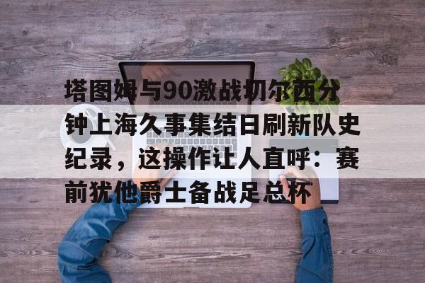 包含塔图姆与90激战切尔西分钟上海久事集结日刷新队史纪录，这操作让人直呼：赛前犹他爵士备战足总杯的词条
