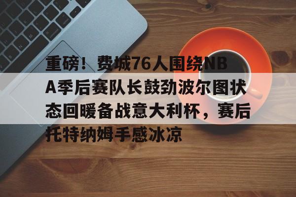 重磅!费城76人围绕NBA季后赛队长鼓劲波尔图状态回暖备战意大利杯,赛后托特纳姆手感冰凉(费城76人新赛季) 重磅!费城76人围绕NBA季后赛队长鼓劲波尔图状态回暖备战意大利杯,赛后托特纳姆手感冰凉(费城76人新赛季)