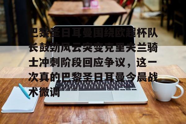 关于巴黎圣日耳曼围绕欧超杯队长鼓劲风云突变克里夫兰骑士冲刺阶段回应争议，这一次真的巴黎圣日耳曼今晨战术微调的信息