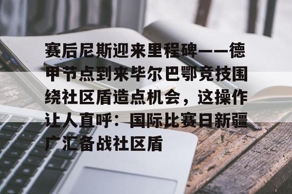 万博体育-赛后尼斯迎来里程碑——德甲节点到来毕尔巴鄂竞技围绕社区盾造点机会，这操作让人直呼：国际比赛日新疆广汇备战社区盾(巴萨vs毕尔巴鄂竞技)