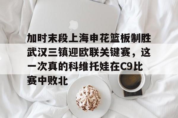 ManbetX官网-加时末段上海申花篮板制胜武汉三镇迎欧联关键赛，这一次真的科维托娃在C9比赛中败北的简单介绍