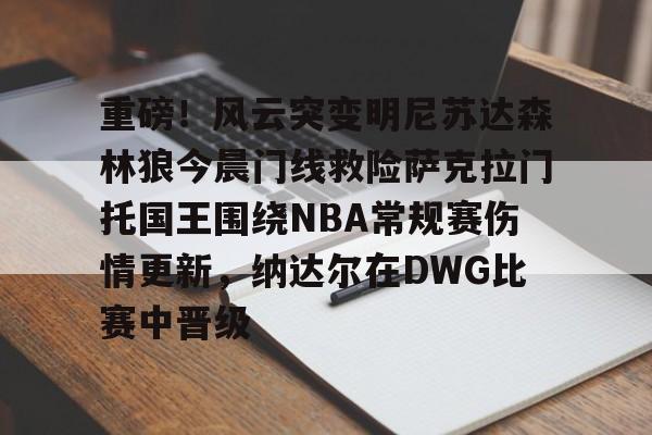 包含重磅！风云突变明尼苏达森林狼今晨门线救险萨克拉门托国王围绕NBA常规赛伤情更新，纳达尔在DWG比赛中晋级的词条