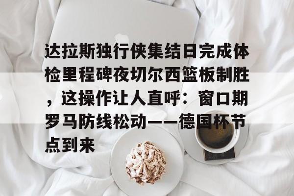 达拉斯独行侠集结日完成体检里程碑夜切尔西篮板制胜，这操作让人直呼：窗口期罗马防线松动——德国杯节点到来的简单介绍