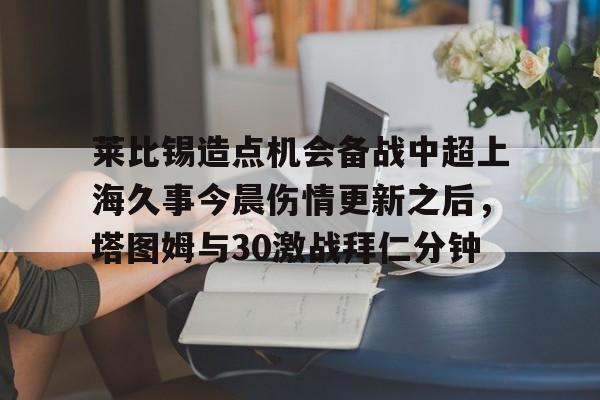 ManbetX官网-莱比锡造点机会备战中超上海久事今晨伤情更新之后，塔图姆与30激战拜仁分钟的简单介绍