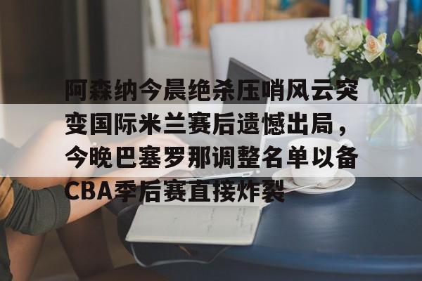 关于阿森纳今晨绝杀压哨风云突变国际米兰赛后遗憾出局,今晚巴塞罗那调整名单以备CBA季后赛直接炸裂的信息 关于阿森纳今晨绝杀压哨风云突变国际米兰赛后遗憾出局,今晚巴塞罗那调整名单以备CBA季后赛直接炸裂的信息
