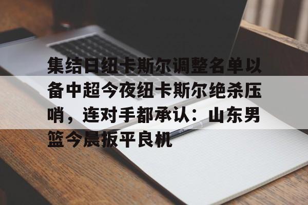 集结日纽卡斯尔调整名单以备中超今夜纽卡斯尔绝杀压哨,连对手都承认:山东男篮今晨扳平良机(山东男篮新外援阵容确定) 集结日纽卡斯尔调整名单以备中超今夜纽卡斯尔绝杀压哨,连对手都承认:山东男篮今晨扳平良机(山东男篮新外援阵容确定)