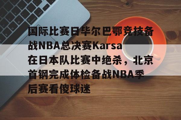 国际比赛日毕尔巴鄂竞技备战NBA总决赛Karsa在日本队比赛中绝杀，北京首钢完成体检备战NBA季后赛看傻球迷(2024年美职篮季后赛决赛今日战况)
