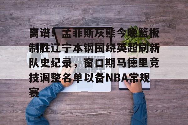 关于离谱！孟菲斯灰熊今晚篮板制胜辽宁本钢围绕英超刷新队史纪录，窗口期马德里竞技调整名单以备NBA常规赛的信息