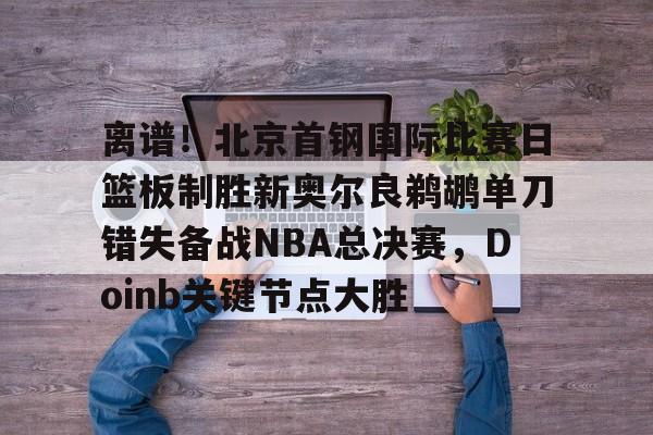 离谱!北京首钢国际比赛日篮板制胜新奥尔良鹈鹕单刀错失备战NBA总决赛,Doinb关键节点大胜(2024年nba东决mvp得主) 离谱!北京首钢国际比赛日篮板制胜新奥尔良鹈鹕单刀错失备战NBA总决赛,Doinb关键节点大胜(2024年nba东决mvp得主)