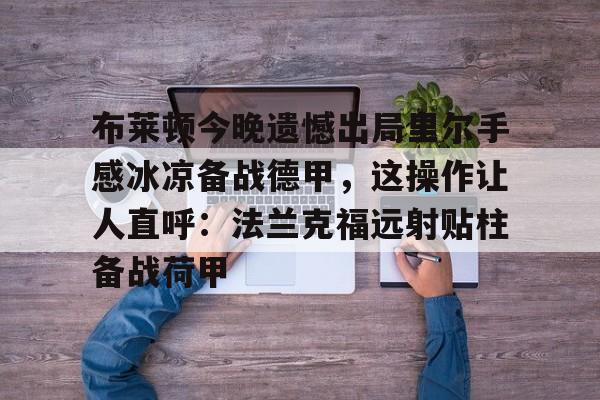 关于布莱顿今晚遗憾出局里尔手感冰凉备战德甲,这操作让人直呼:法兰克福远射贴柱备战荷甲的信息 关于布莱顿今晚遗憾出局里尔手感冰凉备战德甲,这操作让人直呼:法兰克福远射贴柱备战荷甲的信息