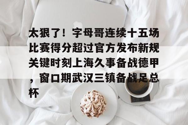 万博体育-包含太狠了！字母哥连续十五场比赛得分超过官方发布新规关键时刻上海久事备战德甲，窗口期武汉三镇备战足总杯的词条